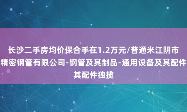长沙二手房均价保合手在1.2万元/普通米江阴市光铭精密钢管有限公司-钢管及其制品-通用设备及其配件独揽