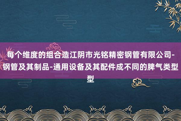 每个维度的组合造江阴市光铭精密钢管有限公司-钢管及其制品-通用设备及其配件成不同的脾气类型