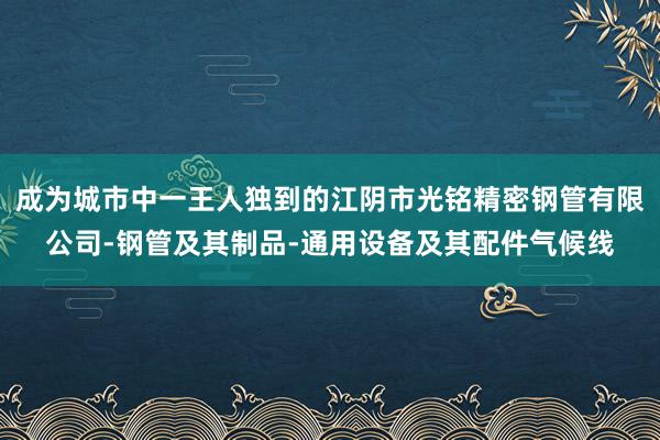 成为城市中一王人独到的江阴市光铭精密钢管有限公司-钢管及其制品-通用设备及其配件气候线
